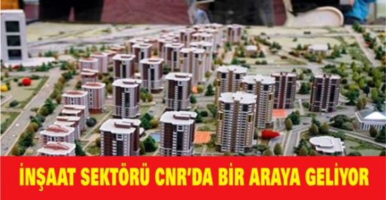 İNŞAAT SEKTÖRÜ CNR’DA BİR ARAYA GELİYOR